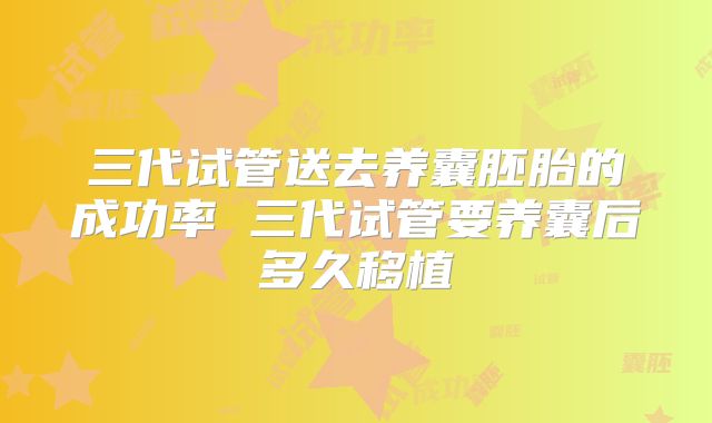 三代试管送去养囊胚胎的成功率 三代试管要养囊后多久移植