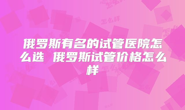 俄罗斯有名的试管医院怎么选 俄罗斯试管价格怎么样