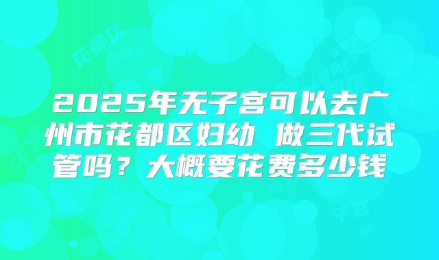 2025年无子宫可以去广州市花都区妇幼 做三代试管吗？大概要花费多少钱