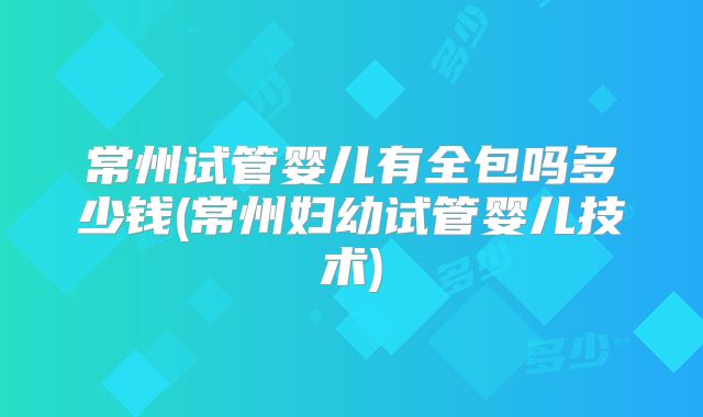 常州试管婴儿有全包吗多少钱(常州妇幼试管婴儿技术)