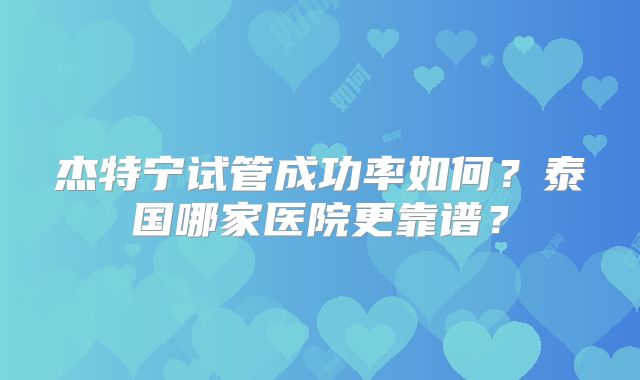 杰特宁试管成功率如何？泰国哪家医院更靠谱？