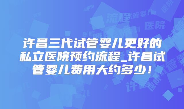 许昌三代试管婴儿更好的私立医院预约流程_许昌试管婴儿费用大约多少！