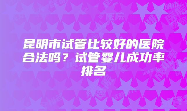 昆明市试管比较好的医院合法吗?试管婴儿成功率排名
