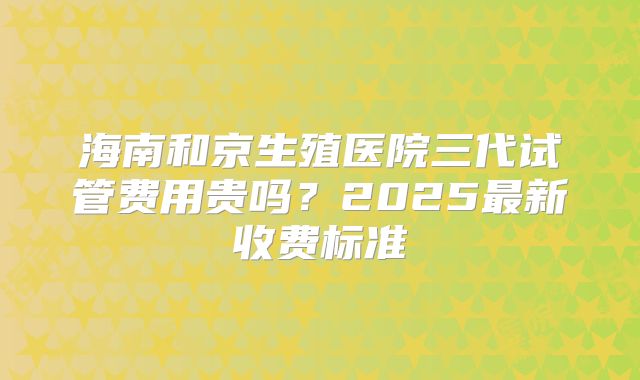 海南和京生殖医院三代试管费用贵吗？2025最新收费标准