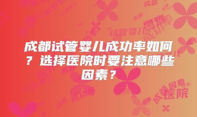 成都试管婴儿成功率如何？选择医院时要注意哪些因素？