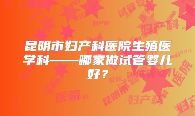 昆明市妇产科医院生殖医学科——哪家做试管婴儿好？