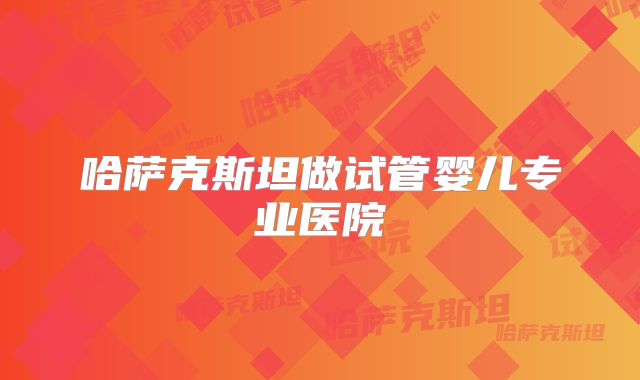 哈萨克斯坦做试管婴儿专业医院