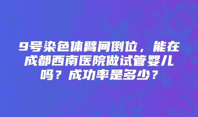 9号染色体臂间倒位，能在成都西南医院做试管婴儿吗？成功率是多少？
