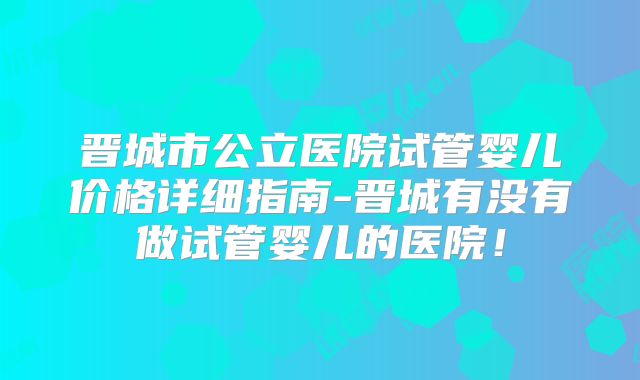 晋城市公立医院试管婴儿价格详细指南-晋城有没有做试管婴儿的医院!