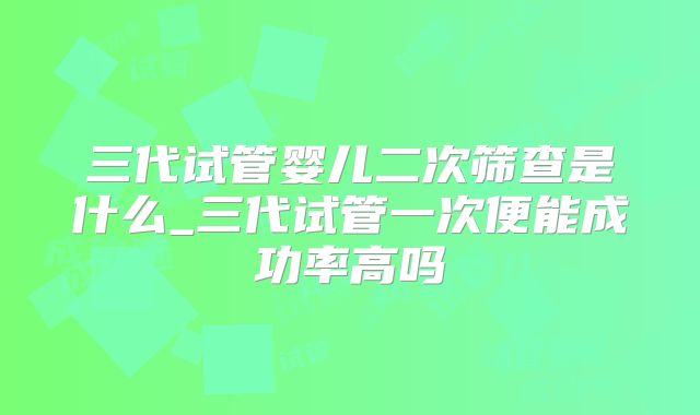 三代试管婴儿二次筛查是什么_三代试管一次便能成功率高吗