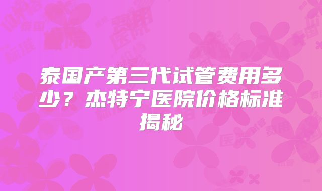 泰国产第三代试管费用多少？杰特宁医院价格标准揭秘