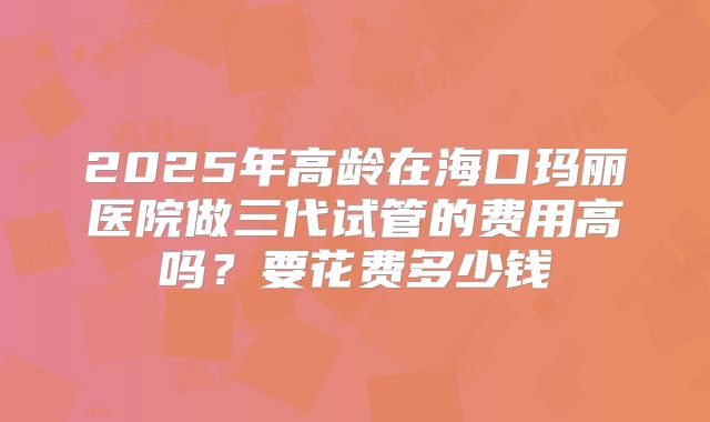 2025年高龄在海口玛丽医院做三代试管的费用高吗?要花费多少钱