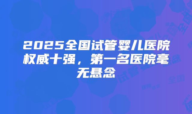 2025全国试管婴儿医院权威十强，第一名医院毫无悬念