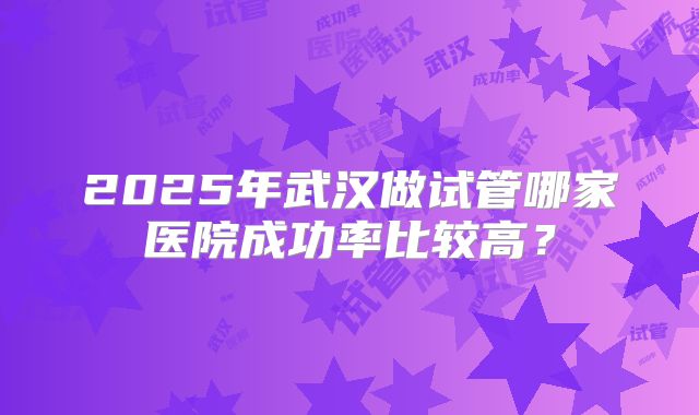2025年武汉做试管哪家医院成功率比较高？