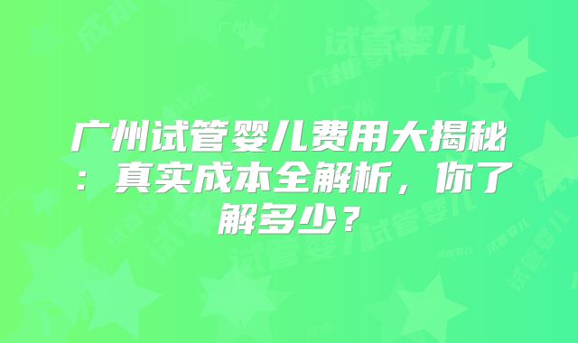 广州试管婴儿费用大揭秘：真实成本全解析，你了解多少？