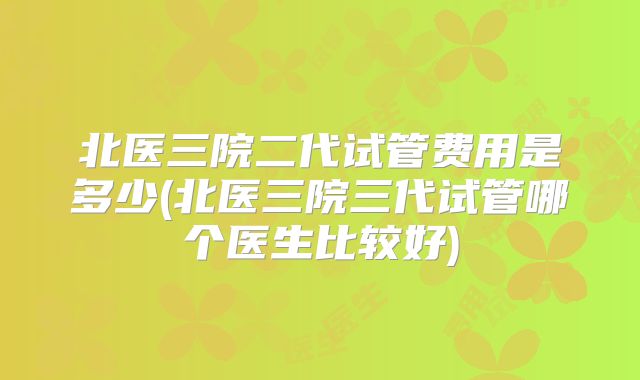 北医三院二代试管费用是多少(北医三院三代试管哪个医生比较好)