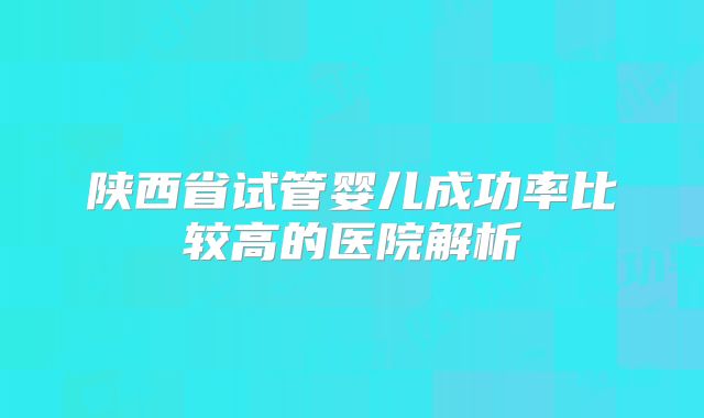 陕西省试管婴儿成功率比较高的医院解析