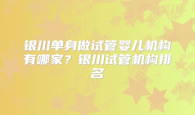 银川单身做试管婴儿机构有哪家？银川试管机构排名