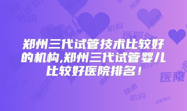 郑州三代试管技术比较好的机构,郑州三代试管婴儿比较好医院排名！