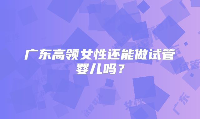 广东高领女性还能做试管婴儿吗？