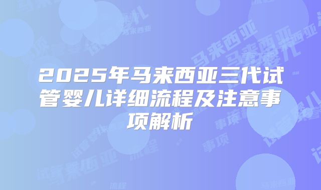 2025年马来西亚三代试管婴儿详细流程及注意事项解析