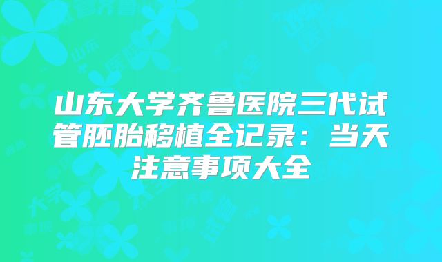 山东大学齐鲁医院三代试管胚胎移植全记录：当天注意事项大全