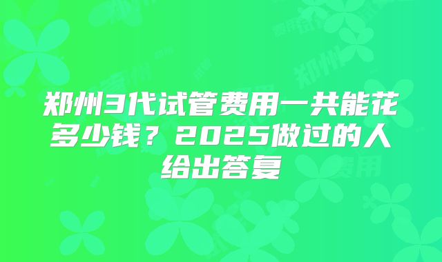 郑州3代试管费用一共能花多少钱？2025做过的人给出答复