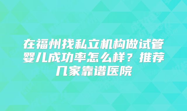 在福州找私立机构做试管婴儿成功率怎么样?推荐几家靠谱医院