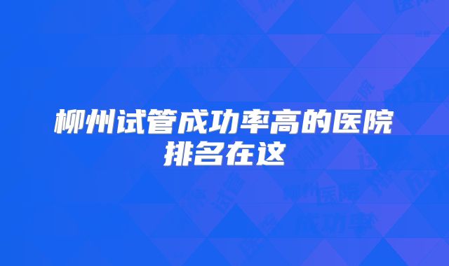 柳州试管成功率高的医院排名在这