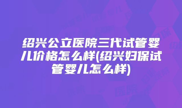 绍兴公立医院三代试管婴儿价格怎么样(绍兴妇保试管婴儿怎么样)