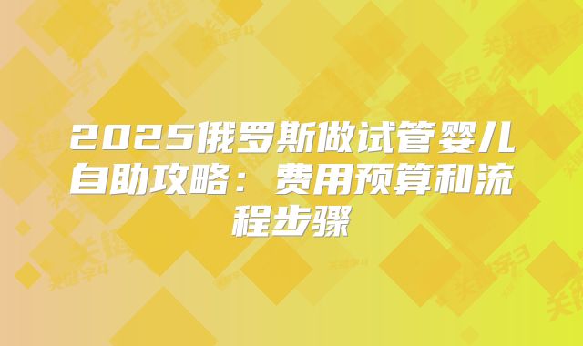 2025俄罗斯做试管婴儿自助攻略:费用预算和流程步骤