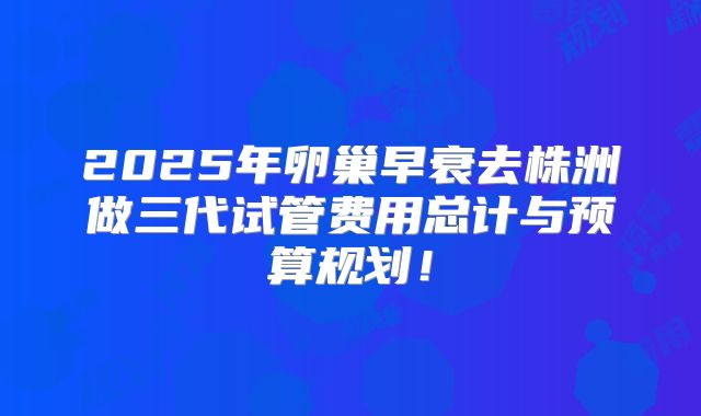 2025年卵巢早衰去株洲做三代试管费用总计与预算规划！