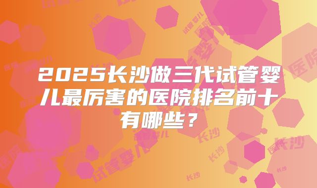2025长沙做三代试管婴儿最厉害的医院排名前十有哪些？
