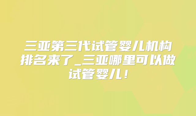 三亚第三代试管婴儿机构排名来了_三亚哪里可以做试管婴儿!