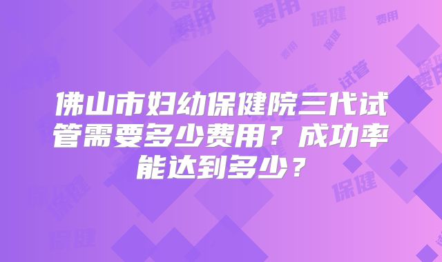 佛山市妇幼保健院三代试管需要多少费用?成功率能达到多少?