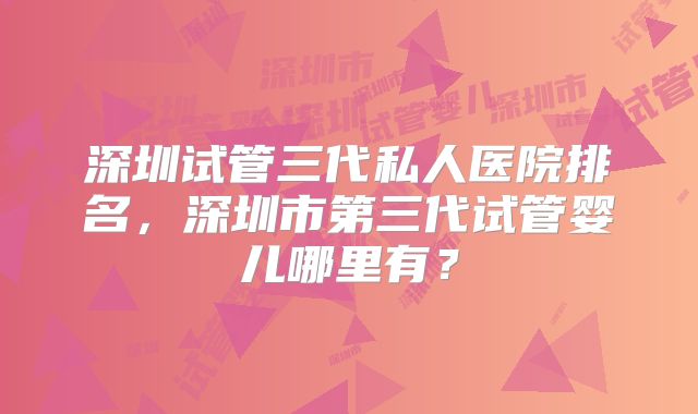 深圳试管三代私人医院排名，深圳市第三代试管婴儿哪里有？