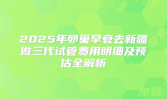 2025年卵巢早衰去新疆做三代试管费用明细及预估全解析