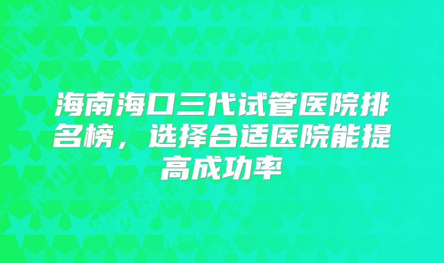 海南海口三代试管医院排名榜，选择合适医院能提高成功率