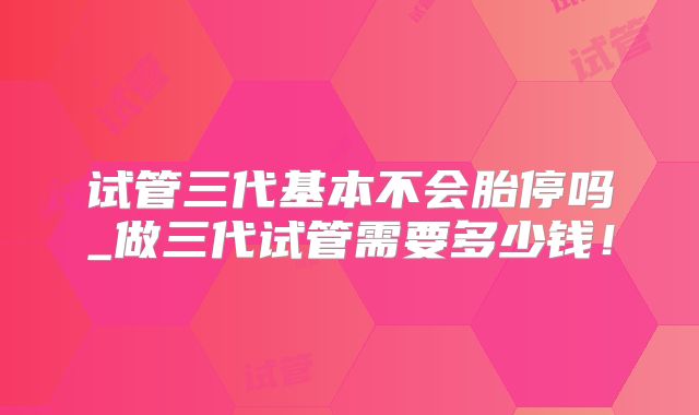 试管三代基本不会胎停吗_做三代试管需要多少钱!