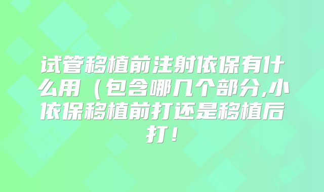 试管移植前注射依保有什么用（包含哪几个部分,小依保移植前打还是移植后打！