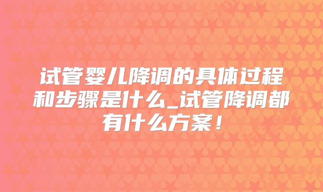 试管婴儿降调的具体过程和步骤是什么_试管降调都有什么方案！