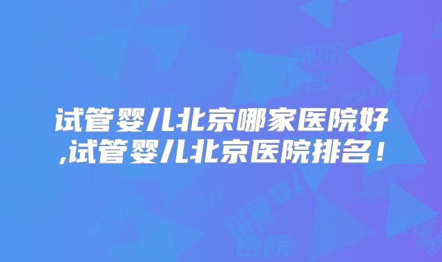 试管婴儿北京哪家医院好,试管婴儿北京医院排名！