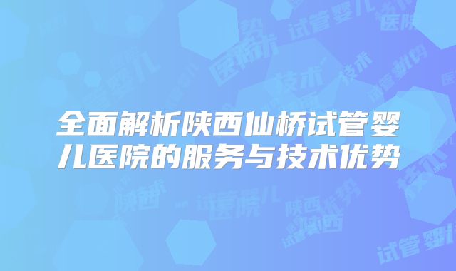 全面解析陕西仙桥试管婴儿医院的服务与技术优势