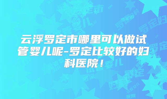云浮罗定市哪里可以做试管婴儿呢-罗定比较好的妇科医院！