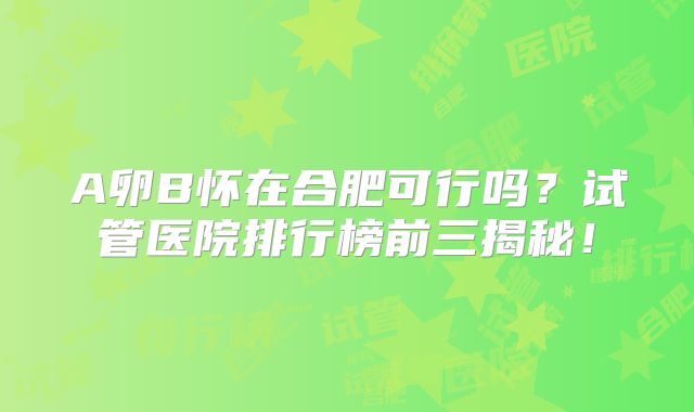 A卵B怀在合肥可行吗？试管医院排行榜前三揭秘！