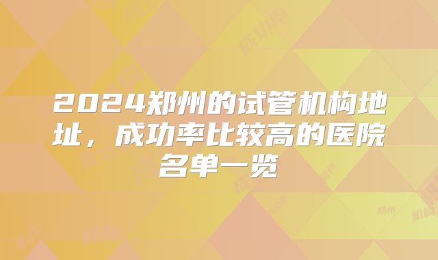 2024郑州的试管机构地址，成功率比较高的医院名单一览