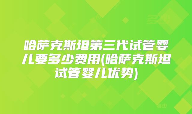 哈萨克斯坦第三代试管婴儿要多少费用(哈萨克斯坦试管婴儿优势)