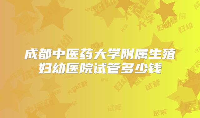 成都中医药大学附属生殖妇幼医院试管多少钱