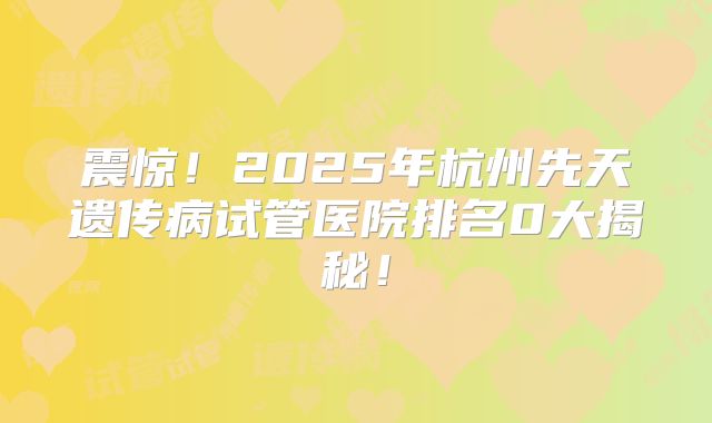 震惊!2025年杭州先天遗传病试管医院排名0大揭秘!