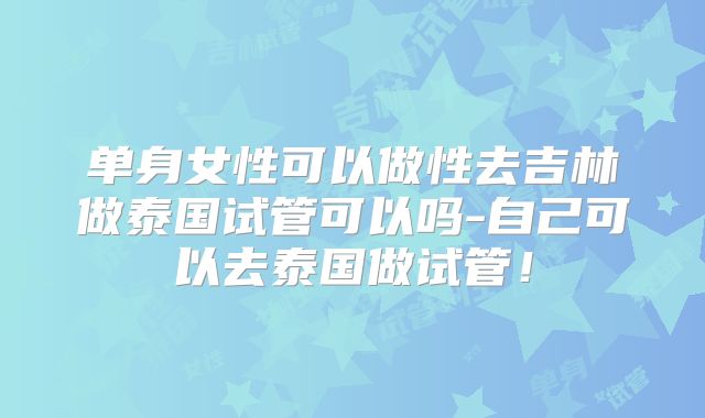 单身女性可以做性去吉林做泰国试管可以吗-自己可以去泰国做试管！